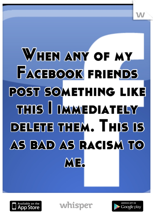 When any of my Facebook friends post something like this I immediately delete them. This is as bad as racism to me. 