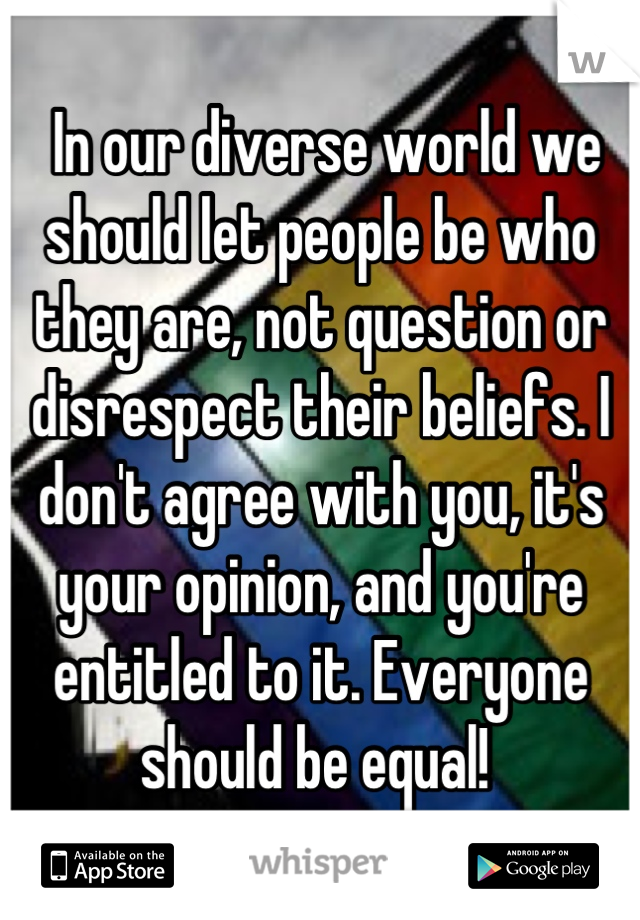  In our diverse world we should let people be who they are, not question or disrespect their beliefs. I don't agree with you, it's your opinion, and you're entitled to it. Everyone should be equal! 