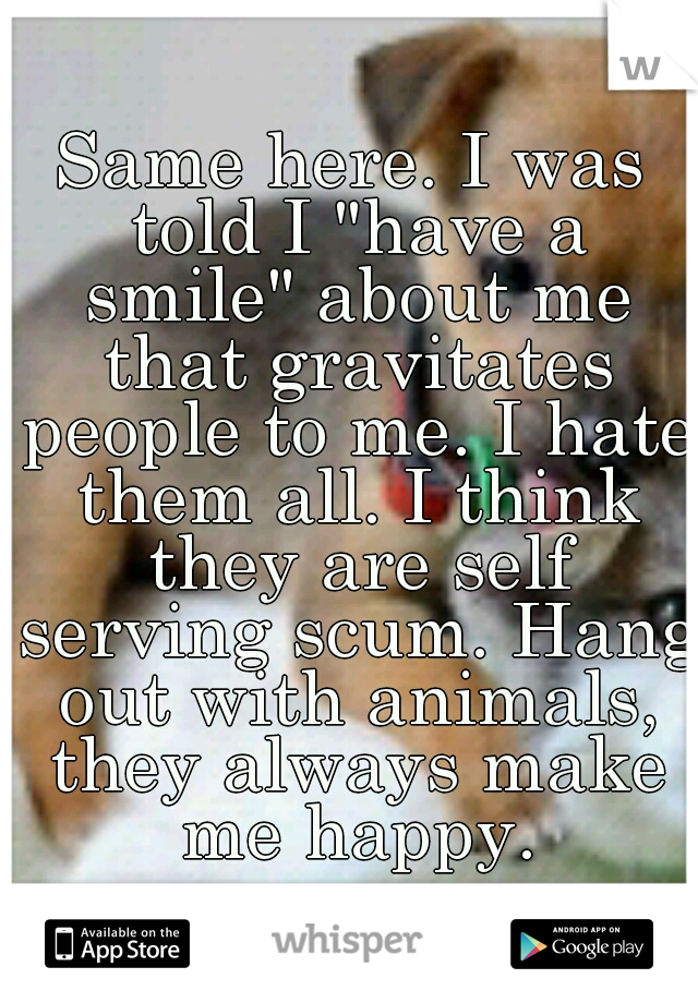 Same here. I was told I "have a smile" about me that gravitates people to me. I hate them all. I think they are self serving scum. Hang out with animals, they always make me happy.
