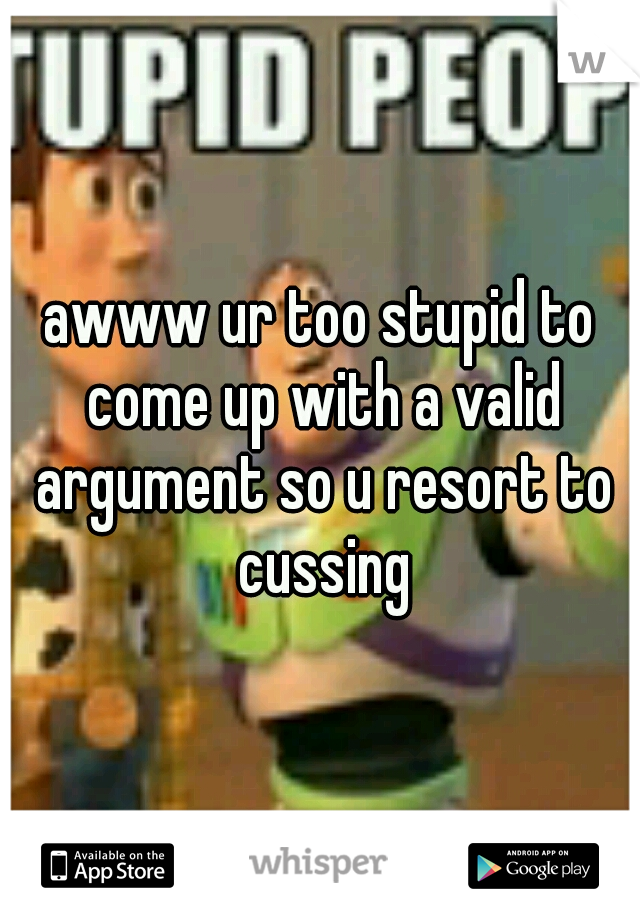 awww ur too stupid to come up with a valid argument so u resort to cussing