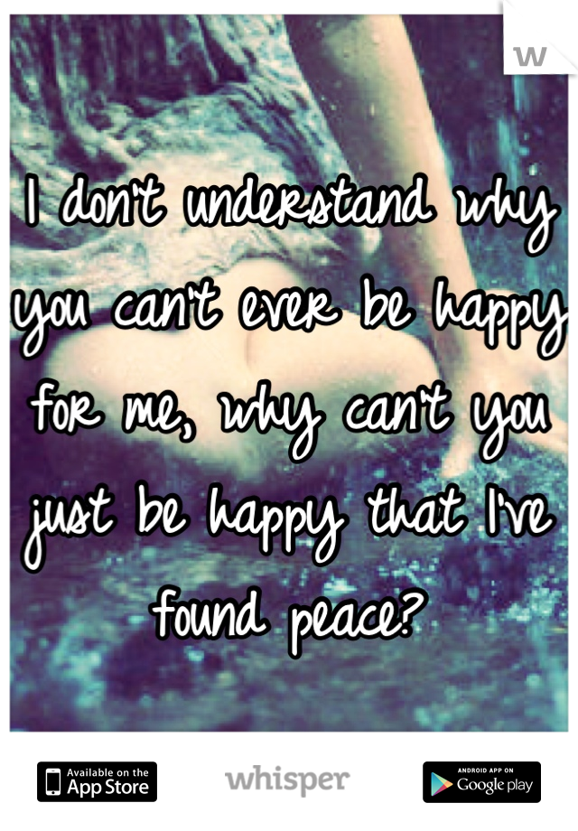 I don't understand why you can't ever be happy for me, why can't you just be happy that I've found peace?