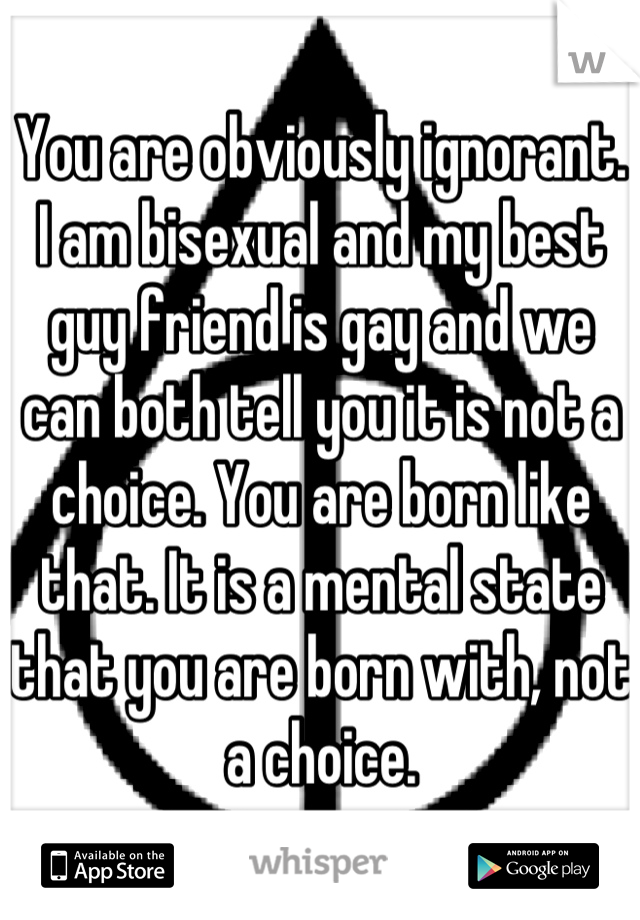 You are obviously ignorant. I am bisexual and my best guy friend is gay and we can both tell you it is not a choice. You are born like that. It is a mental state that you are born with, not a choice.