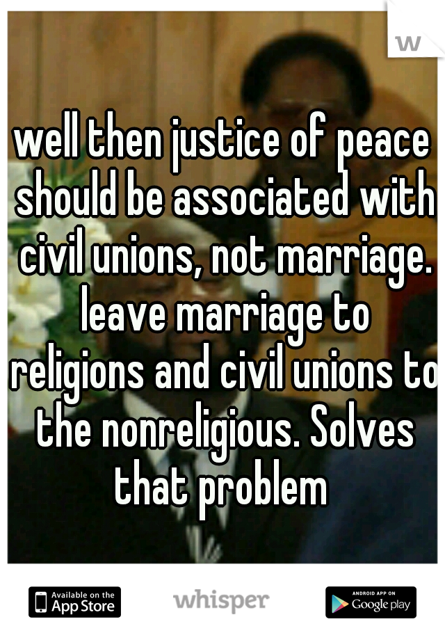 well then justice of peace should be associated with civil unions, not marriage. leave marriage to religions and civil unions to the nonreligious. Solves that problem 