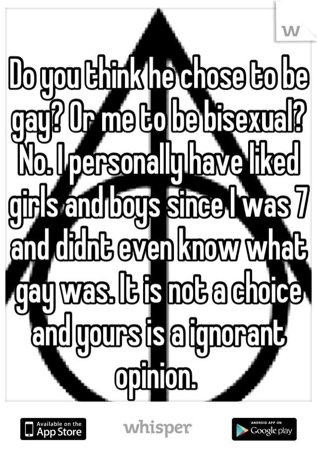 Do you think he chose to be gay? Or me to be bisexual? No. I personally have liked girls and boys since I was 7 and didnt even know what gay was. It is not a choice and yours is a ignorant opinion. 