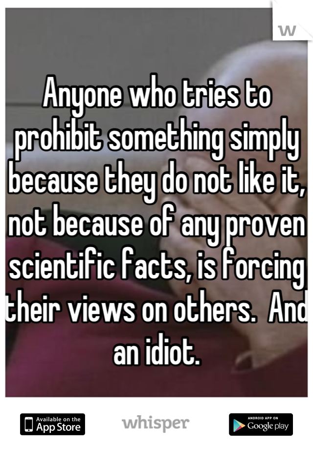 Anyone who tries to prohibit something simply because they do not like it, not because of any proven scientific facts, is forcing their views on others.  And an idiot.