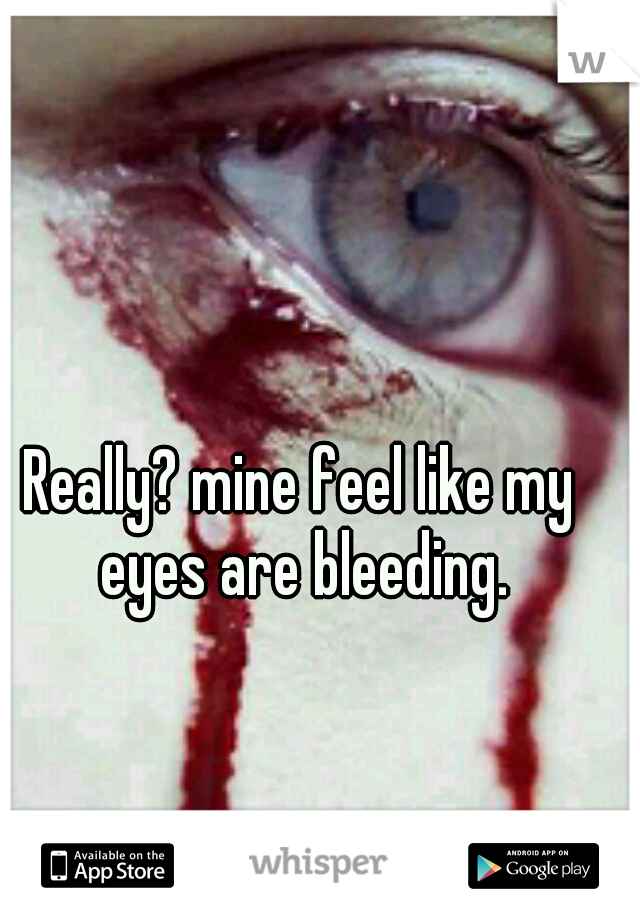 Really? mine feel like my eyes are bleeding.