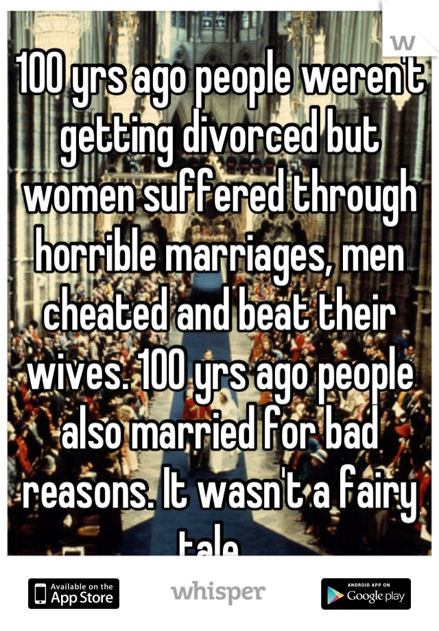100 yrs ago people weren't getting divorced but women suffered through horrible marriages, men cheated and beat their wives. 100 yrs ago people also married for bad reasons. It wasn't a fairy tale...