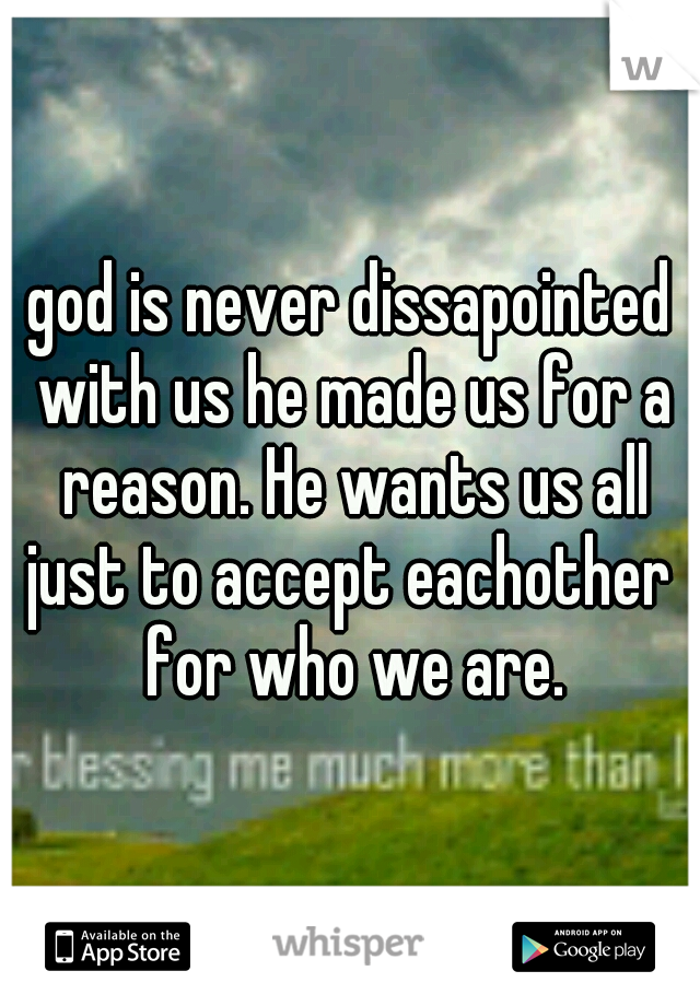 god is never dissapointed with us he made us for a reason. He wants us all just to accept eachother  for who we are.