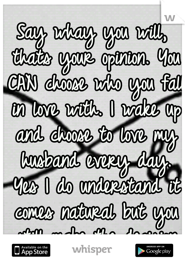 Say whay you will, thats your opinion. You CAN choose who you fall in love with. I wake up and choose to love my husband every day. Yes I do understand it comes natural but you still make the decision