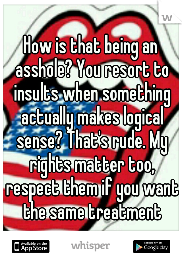 How is that being an asshole? You resort to insults when something actually makes logical sense? That's rude. My rights matter too, respect them if you want the same treatment