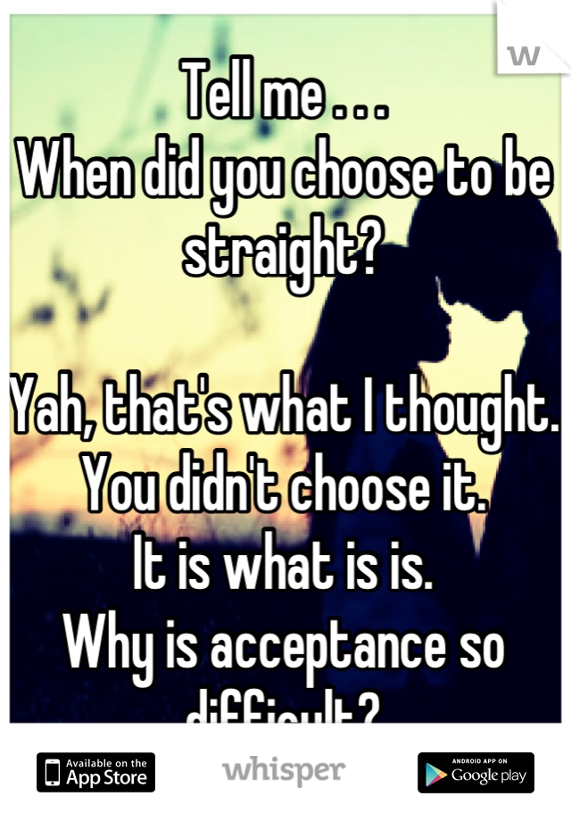 Tell me . . . 
When did you choose to be straight?

Yah, that's what I thought.
You didn't choose it.
It is what is is.
Why is acceptance so difficult?