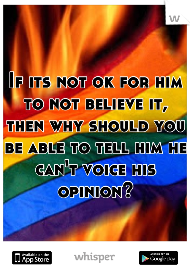 If its not ok for him to not believe it, then why should you be able to tell him he can't voice his opinion?