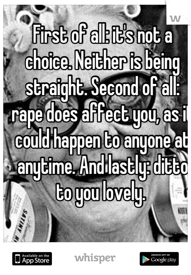 First of all: it's not a choice. Neither is being straight. Second of all: rape does affect you, as it could happen to anyone at anytime. And lastly: ditto to you lovely. 