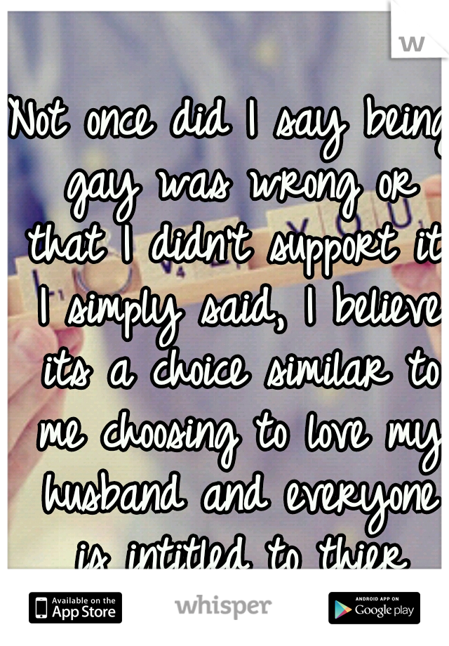 Not once did I say being gay was wrong or that I didn't support it. I simply said, I believe its a choice similar to me choosing to love my husband and everyone is intitled to thier opinion. 