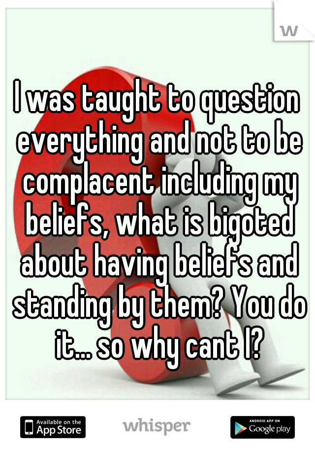 I was taught to question everything and not to be complacent including my beliefs, what is bigoted about having beliefs and standing by them? You do it... so why cant I?