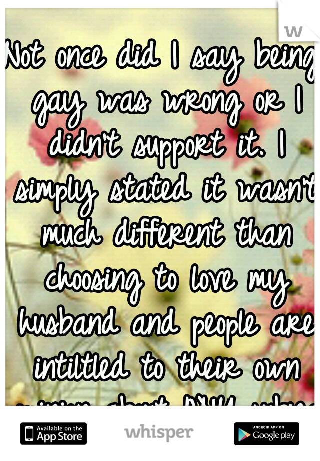 Not once did I say being gay was wrong or I didn't support it. I simply stated it wasn't much different than choosing to love my husband and people are intiltled to their own opinion about ANY subject