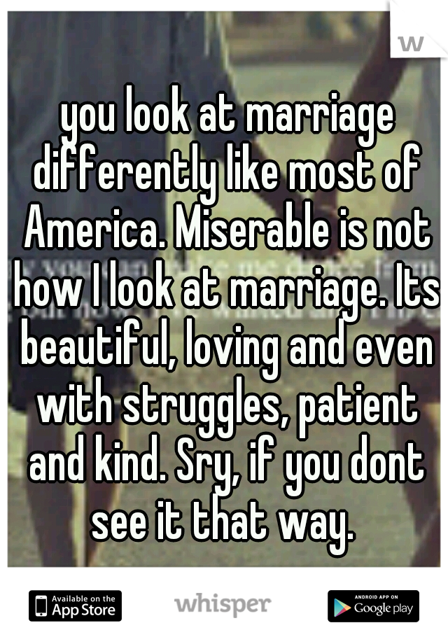  you look at marriage differently like most of America. Miserable is not how I look at marriage. Its beautiful, loving and even with struggles, patient and kind. Sry, if you dont see it that way. 