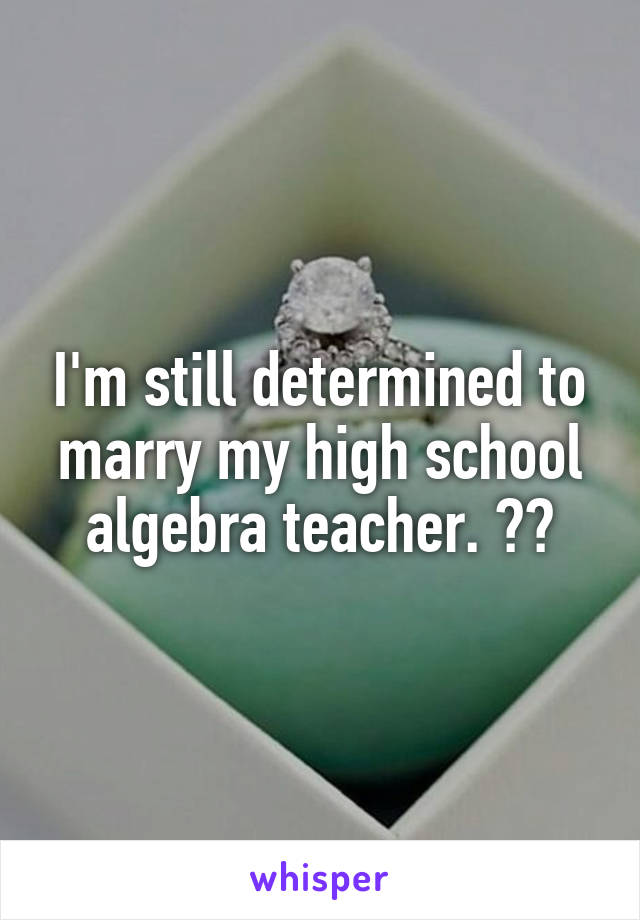 I'm still determined to marry my high school algebra teacher. 💕💋