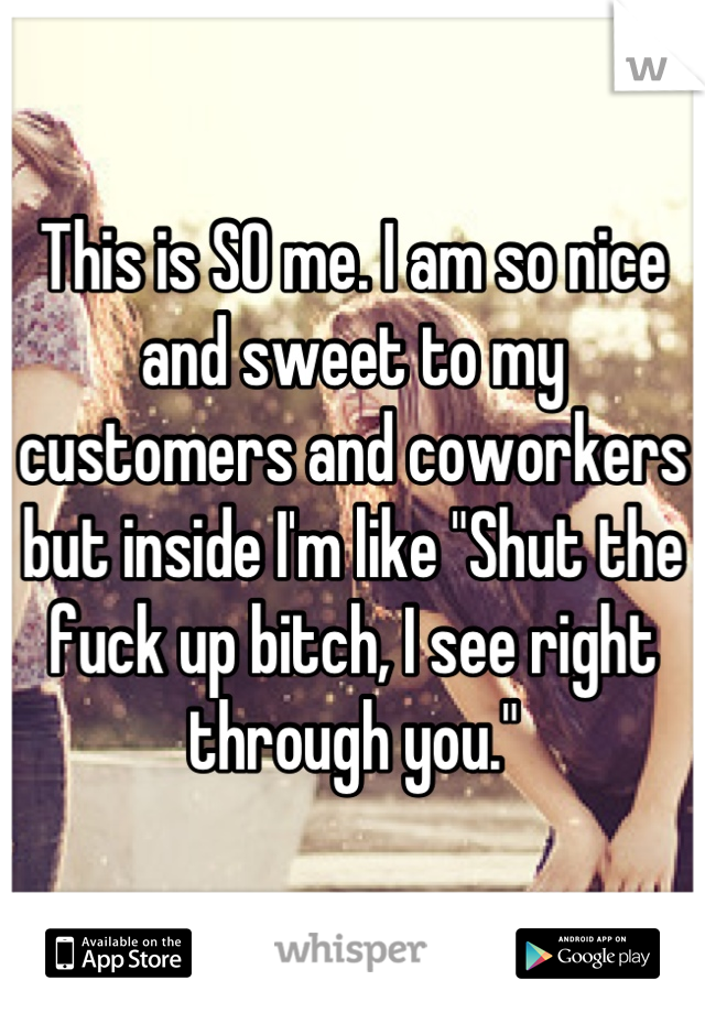 This is SO me. I am so nice and sweet to my customers and coworkers but inside I'm like "Shut the fuck up bitch, I see right through you."
