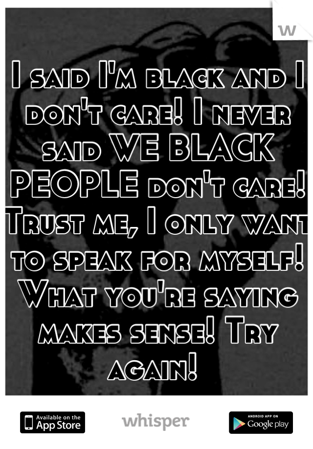 I said I'm black and I don't care! I never said WE BLACK PEOPLE don't care! Trust me, I only want to speak for myself! What you're saying makes sense! Try again! 