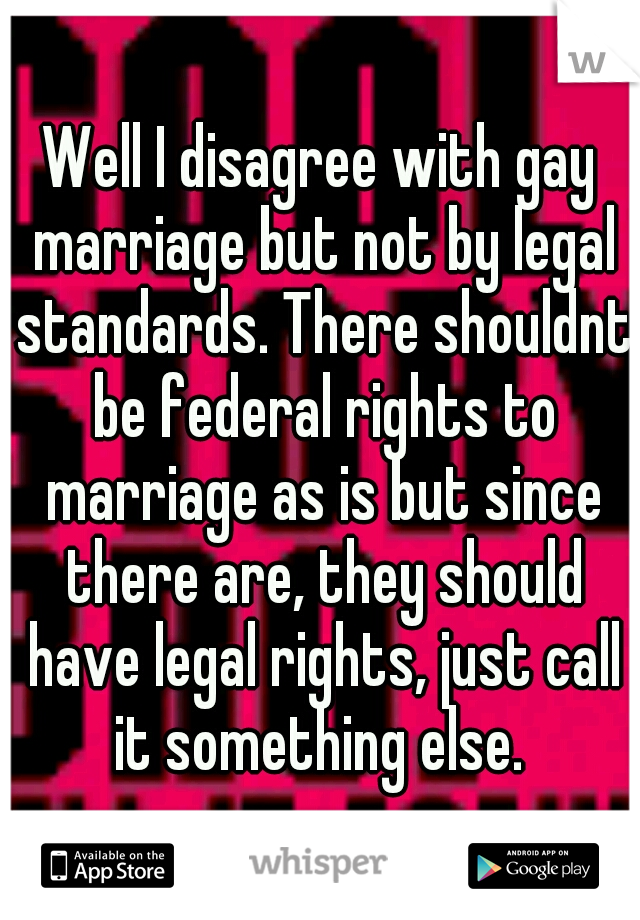 Well I disagree with gay marriage but not by legal standards. There shouldnt be federal rights to marriage as is but since there are, they should have legal rights, just call it something else. 