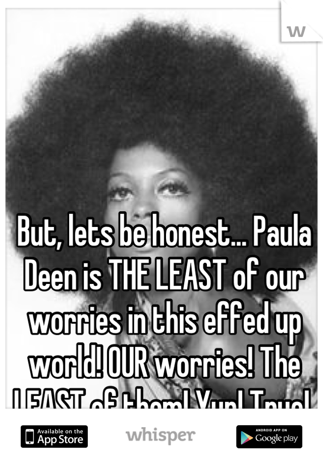 But, lets be honest... Paula Deen is THE LEAST of our worries in this effed up world! OUR worries! The LEAST of them! Yup! True! 