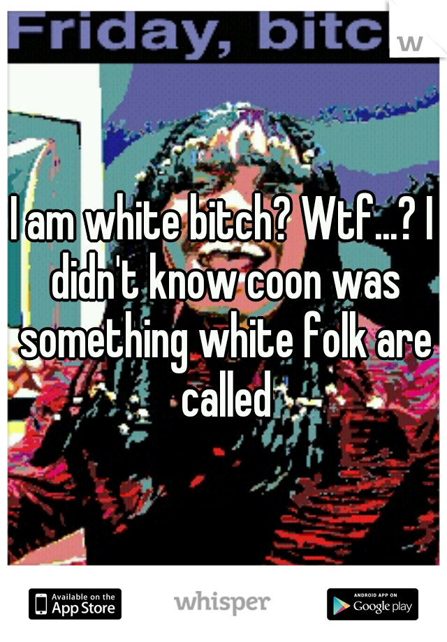 I am white bitch? Wtf...? I didn't know coon was something white folk are called