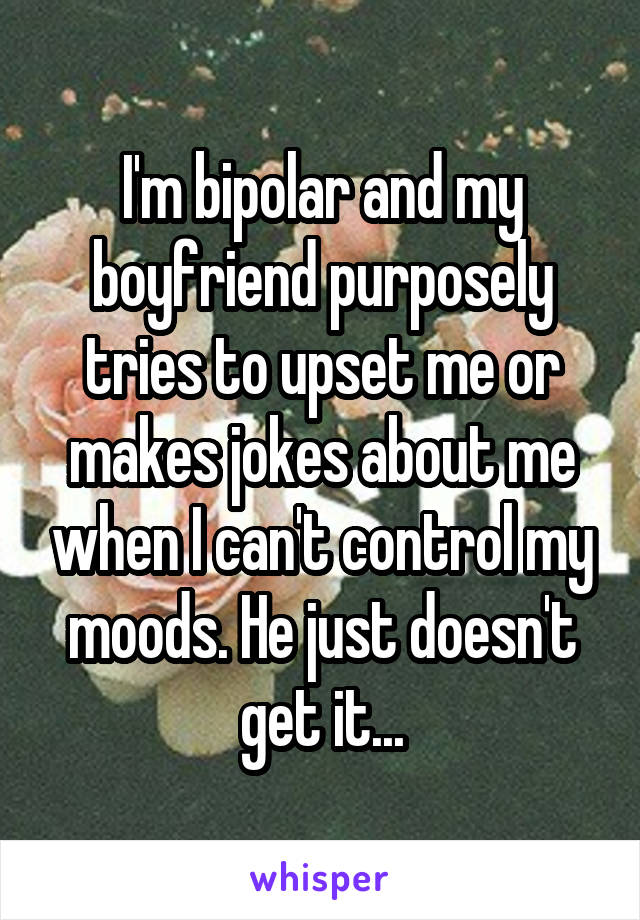 I'm bipolar and my boyfriend purposely tries to upset me or makes jokes about me when I can't control my moods. He just doesn't get it...