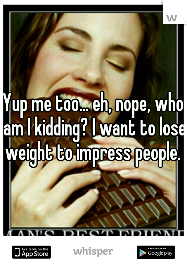 Yup me too... eh, nope, who am I kidding? I want to lose weight to impress people. 