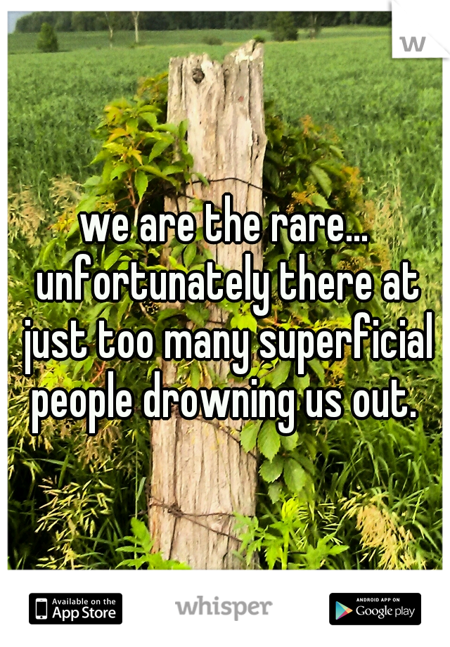 we are the rare... unfortunately there at just too many superficial people drowning us out. 
