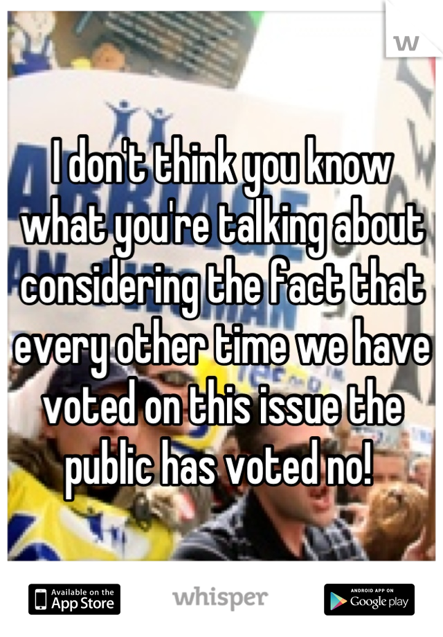 I don't think you know what you're talking about considering the fact that every other time we have voted on this issue the public has voted no! 