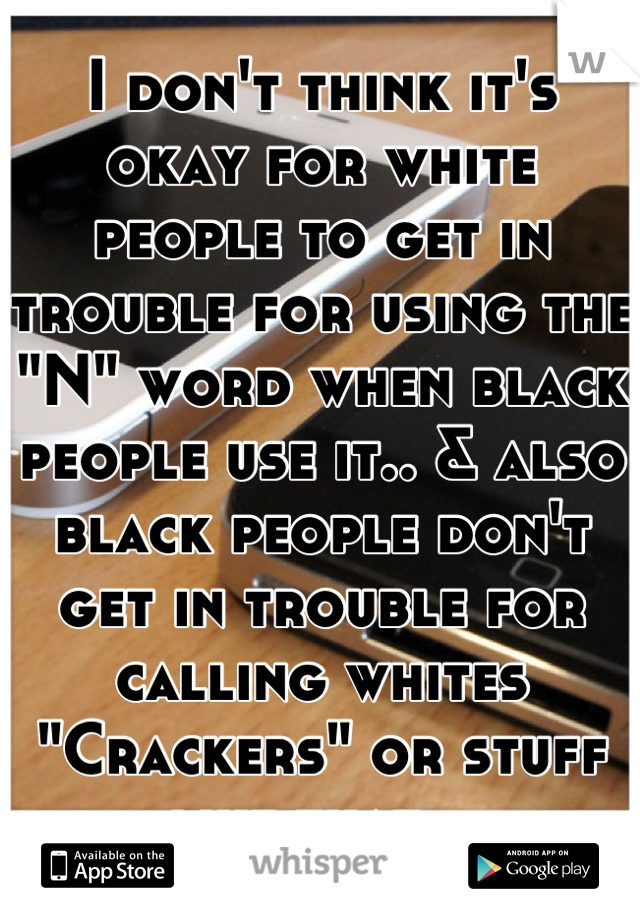 I don't think it's okay for white people to get in trouble for using the "N" word when black people use it.. & also black people don't get in trouble for calling whites "Crackers" or stuff like that...