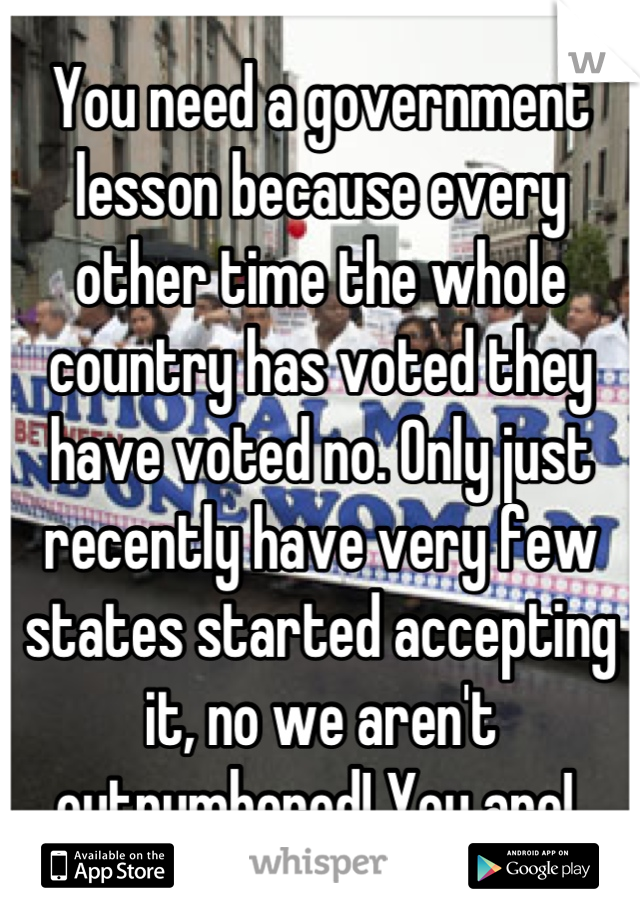 You need a government lesson because every other time the whole country has voted they have voted no. Only just recently have very few states started accepting it, no we aren't outnumbered! You are! 