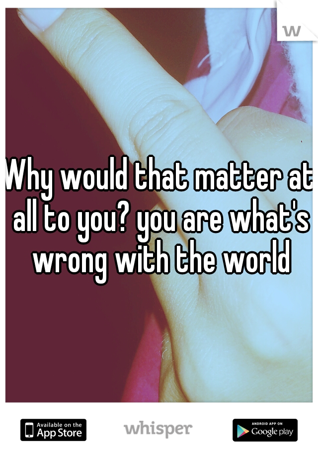 Why would that matter at all to you? you are what's wrong with the world