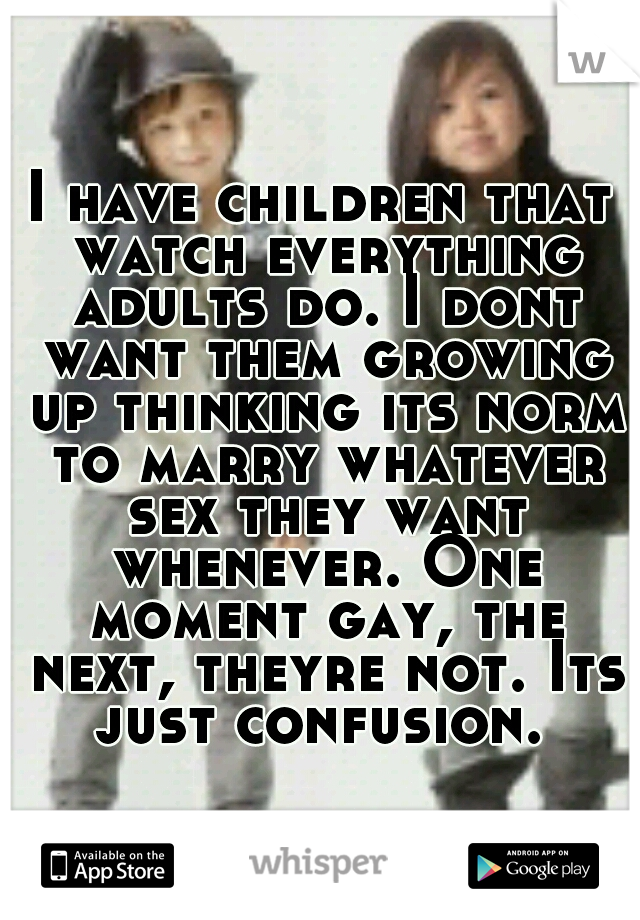 I have children that watch everything adults do. I dont want them growing up thinking its norm to marry whatever sex they want whenever. One moment gay, the next, theyre not. Its just confusion. 