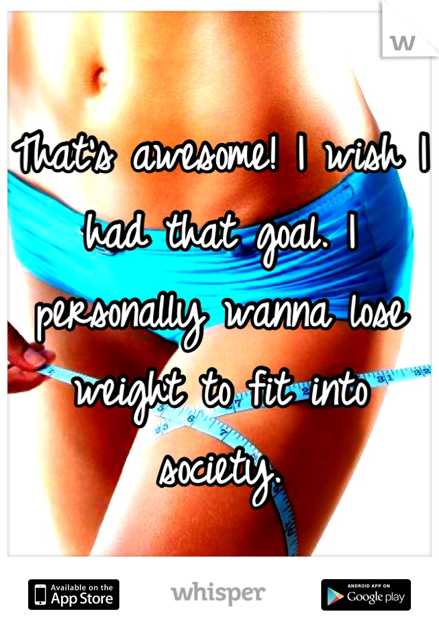 That's awesome! I wish I had that goal. I personally wanna lose weight to fit into society.