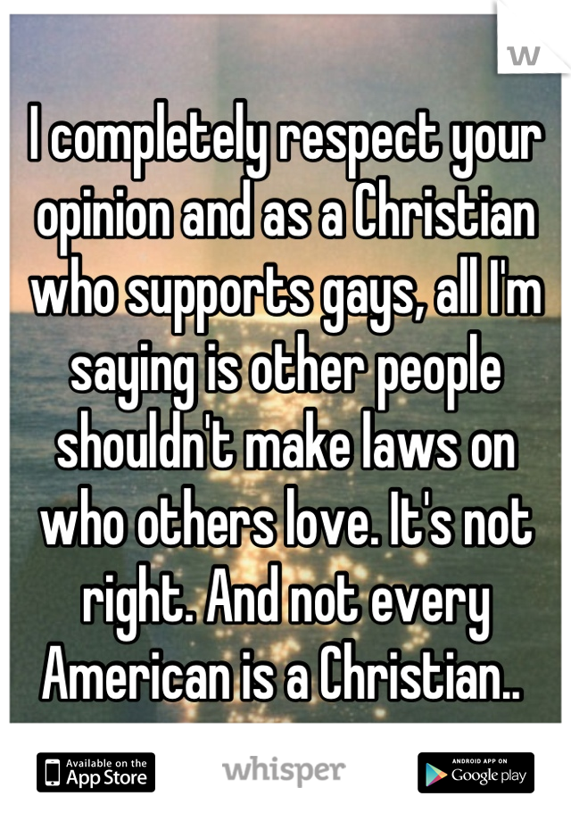 I completely respect your opinion and as a Christian who supports gays, all I'm saying is other people shouldn't make laws on who others love. It's not right. And not every American is a Christian.. 