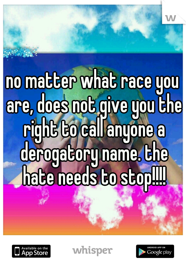 no matter what race you are, does not give you the right to call anyone a derogatory name. the hate needs to stop!!!!