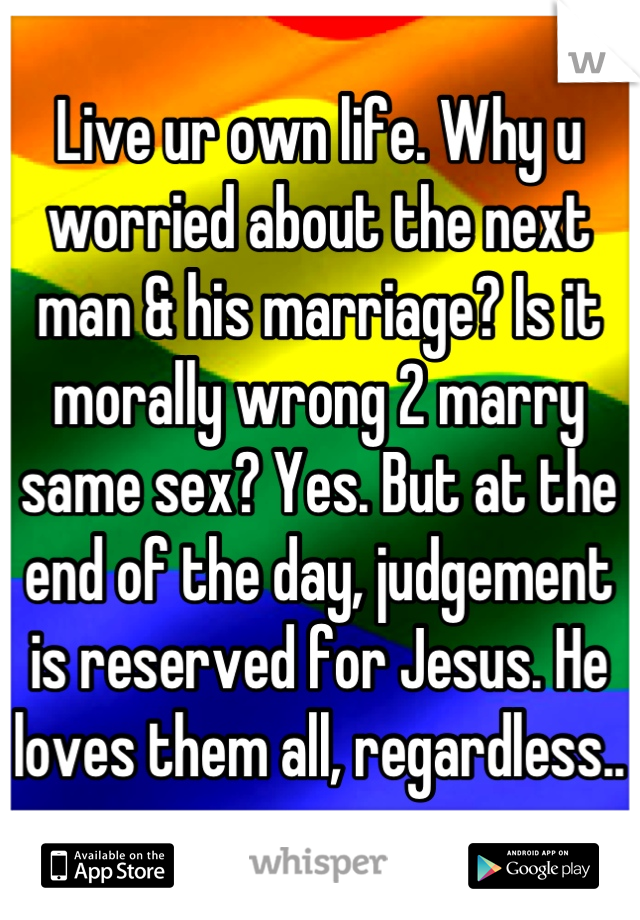 Live ur own life. Why u worried about the next man & his marriage? Is it morally wrong 2 marry same sex? Yes. But at the end of the day, judgement is reserved for Jesus. He loves them all, regardless..