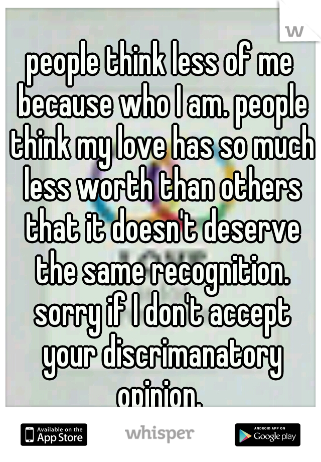 people think less of me because who I am. people think my love has so much less worth than others that it doesn't deserve the same recognition. sorry if I don't accept your discrimanatory opinion. 