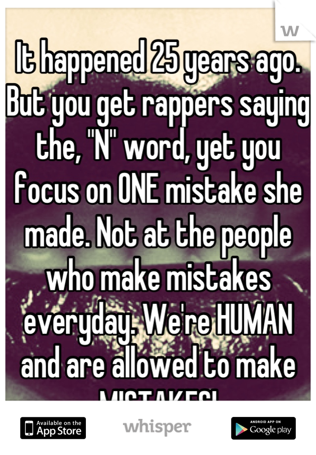 It happened 25 years ago. But you get rappers saying the, "N" word, yet you focus on ONE mistake she made. Not at the people who make mistakes everyday. We're HUMAN and are allowed to make MISTAKES!