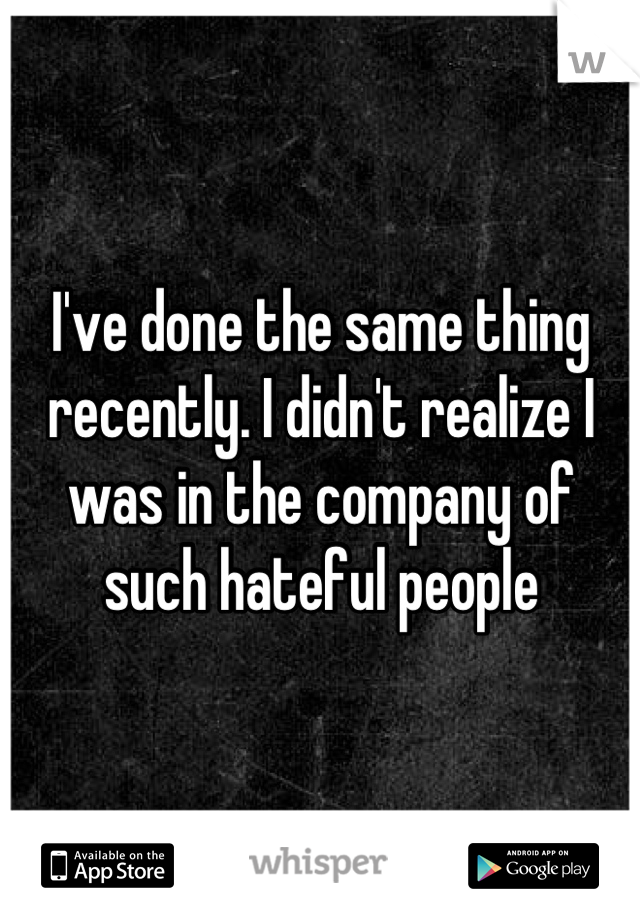 I've done the same thing recently. I didn't realize I was in the company of such hateful people