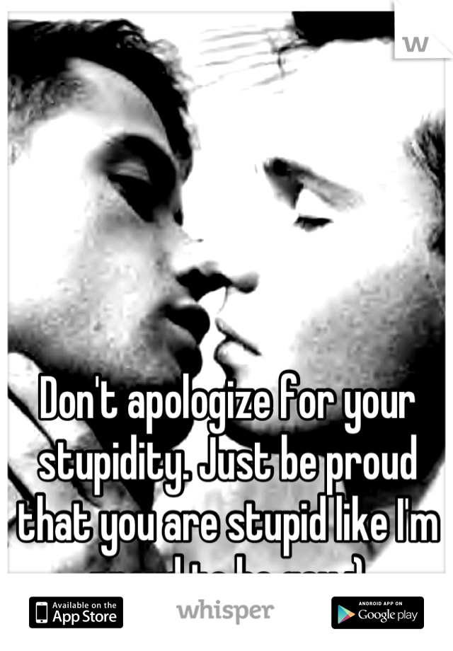 Don't apologize for your stupidity. Just be proud that you are stupid like I'm proud to be gay :)