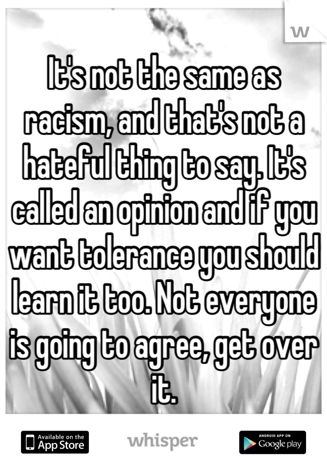 It's not the same as racism, and that's not a hateful thing to say. It's called an opinion and if you want tolerance you should learn it too. Not everyone is going to agree, get over it.