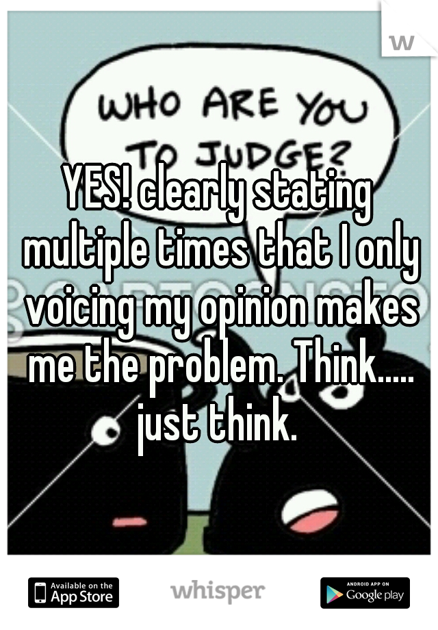 YES! clearly stating multiple times that I only voicing my opinion makes me the problem. Think..... just think. 