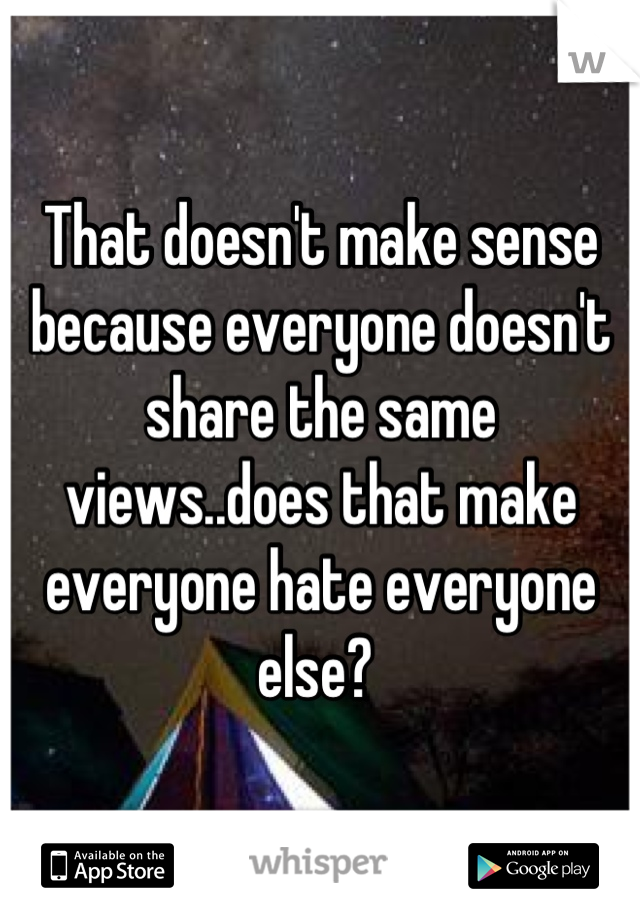 That doesn't make sense because everyone doesn't share the same views..does that make everyone hate everyone else? 