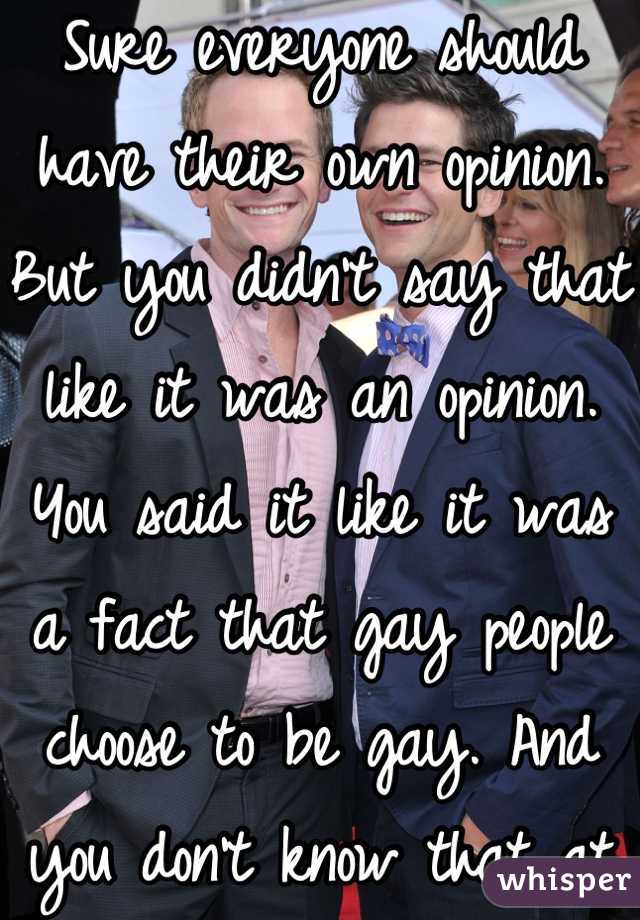 Sure everyone should have their own opinion. But you didn't say that like it was an opinion. You said it like it was a fact that gay people choose to be gay. And you don't know that at all. 