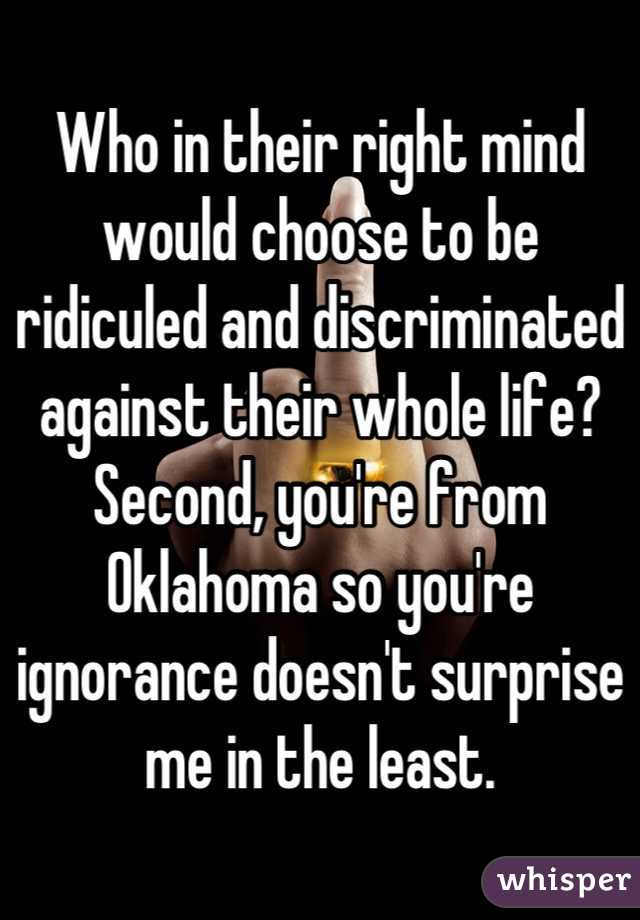 Who in their right mind would choose to be ridiculed and discriminated against their whole life?  Second, you're from Oklahoma so you're ignorance doesn't surprise me in the least.