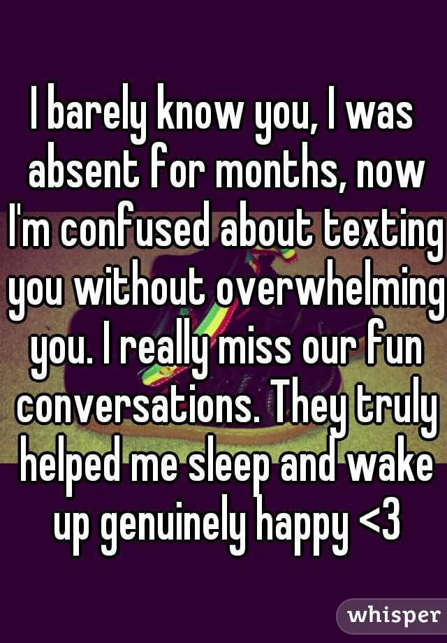 I barely know you, I was absent for months, now I'm confused about texting you without overwhelming you. I really miss our fun conversations. They truly helped me sleep and wake up genuinely happy <3