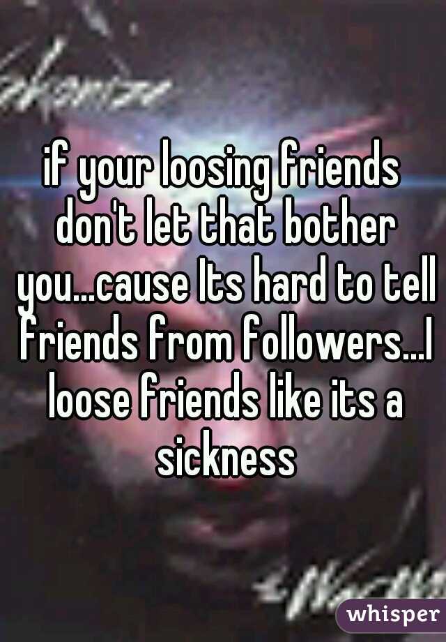 if your loosing friends don't let that bother you...cause Its hard to tell friends from followers...I loose friends like its a sickness